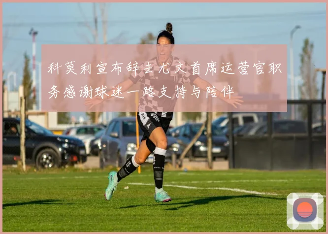 科莫利宣布辞去尤文首席运营官职务感谢球迷一路支持与陪伴