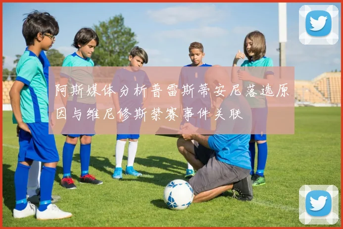 阿斯媒体分析普雷斯蒂安尼落选原因与维尼修斯禁赛事件关联