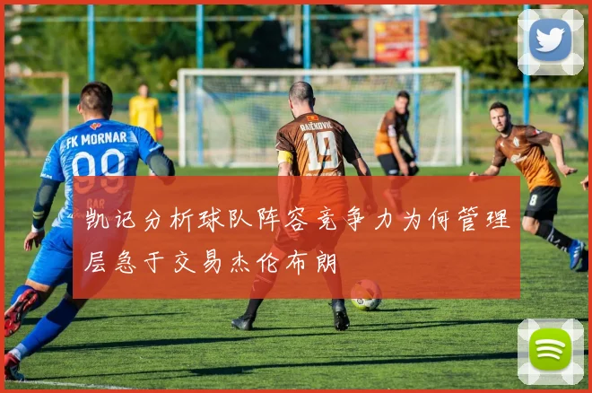 凯记分析球队阵容竞争力为何管理层急于交易杰伦布朗