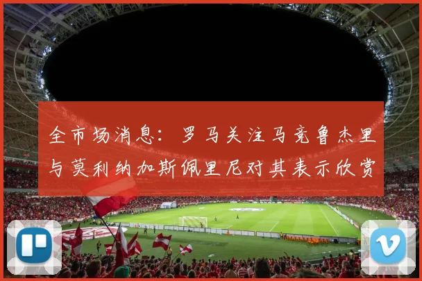 全市场消息：罗马关注马竞鲁杰里与莫利纳加斯佩里尼对其表示欣赏