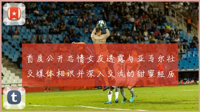 首度公开恋情女友透露与亚马尔社交媒体相识并深入交流的甜蜜经历