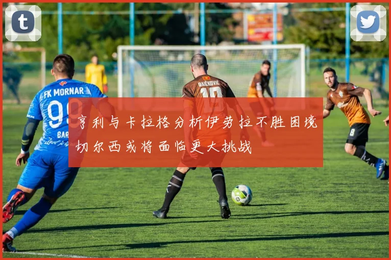 亨利与卡拉格分析伊劳拉不胜困境切尔西或将面临更大挑战