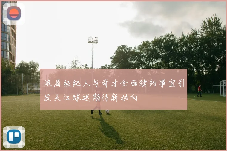 浓眉经纪人与奇才会面续约事宜引发关注球迷期待新动向