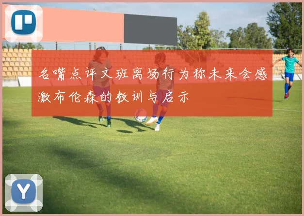 名嘴点评文班离场行为称未来会感激布伦森的教训与启示