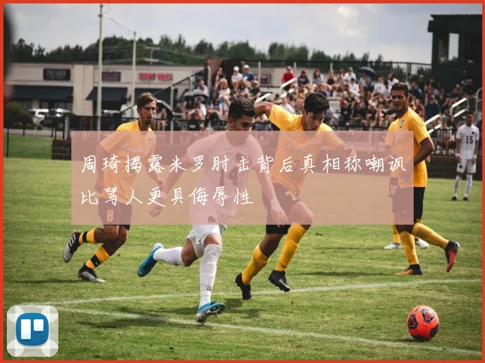 周琦揭露米罗肘击背后真相称嘲讽比骂人更具侮辱性