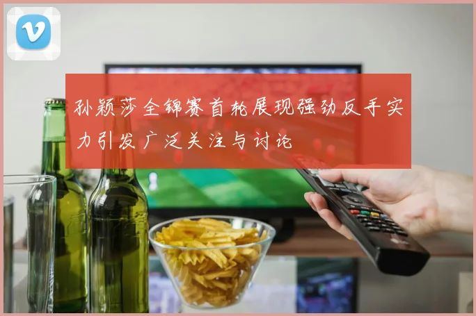 孙颖莎全锦赛首轮展现强劲反手实力引发广泛关注与讨论